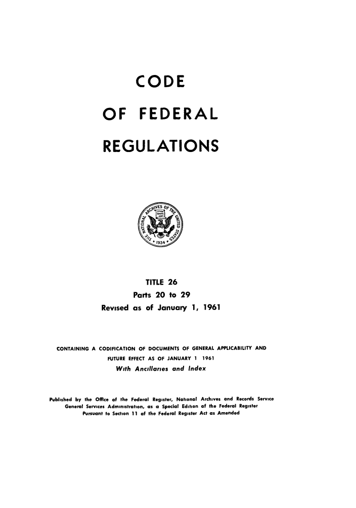 handle is hein.cfr/cfr1961015 and id is 1 raw text is: CODE
OF FEDERAL
REGULATIONS

TITLE 26
Parts 20 to 29
Revised as of January 1, 1961
CONTAINING A CODIFICATION OF DOCUMENTS OF GENERAL APPLICABILITY AND
FUTURE EFFECT AS OF JANUARY 1 1961
With Ancillaries and Index
Published by the Office of the Federal Register, National Archives and Records Service
General Services Administration, as a Special Edition of the Federal Register
Pursuant to Section 11 of the Federal Register Act as Amended



