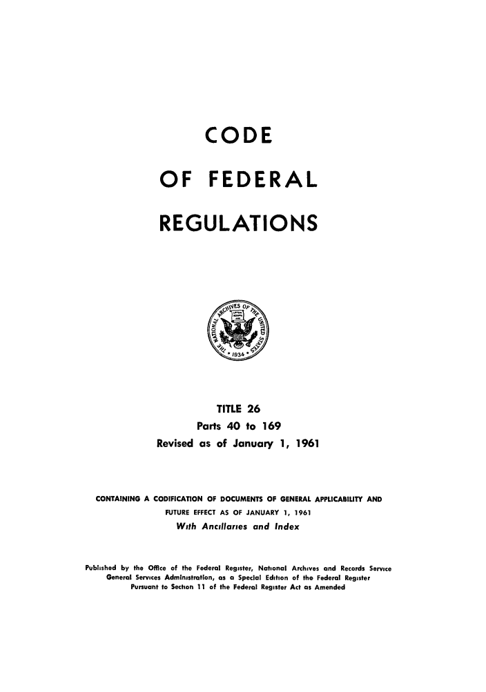 handle is hein.cfr/cfr1961017 and id is 1 raw text is: CODE
OF FEDERAL
REGULATIONS

TITLE 26
Parts 40 to 169
Revised as of January 1, 1961
CONTAINING A CODIFICATION OF DOCUMENTS OF GENERAL APPLICABILITY AND
FUTURE EFFECT AS OF JANUARY 1, 1961
With Ancillaries and Index
Published by the Office of the Federal Register, National Archives and Records Service
General Services Administration, as a Special Edition of the Federal Register
Pursuant to Section 11 of the Federal Register Act as Amended


