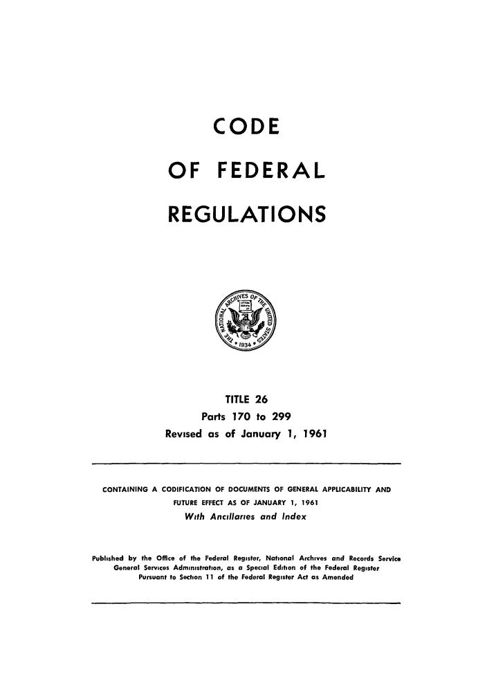 handle is hein.cfr/cfr1961018 and id is 1 raw text is: CODE
OF FEDERAL
REGULATIONS

TITLE 26
Parts 170 to 299
Revised as of January 1, 1961

CONTAINING A CODIFICATION OF DOCUMENTS OF GENERAL APPLICABILITY AND
FUTURE EFFECT AS OF JANUARY 1, 1961
With Ancillaries and Index
Published by the Office of the Federal Register, National Archives and Records Service
General Services Administration, as a Special Edition of the Federal Register
Pursuant to Section 11 of the Federal Register Act as Amended


