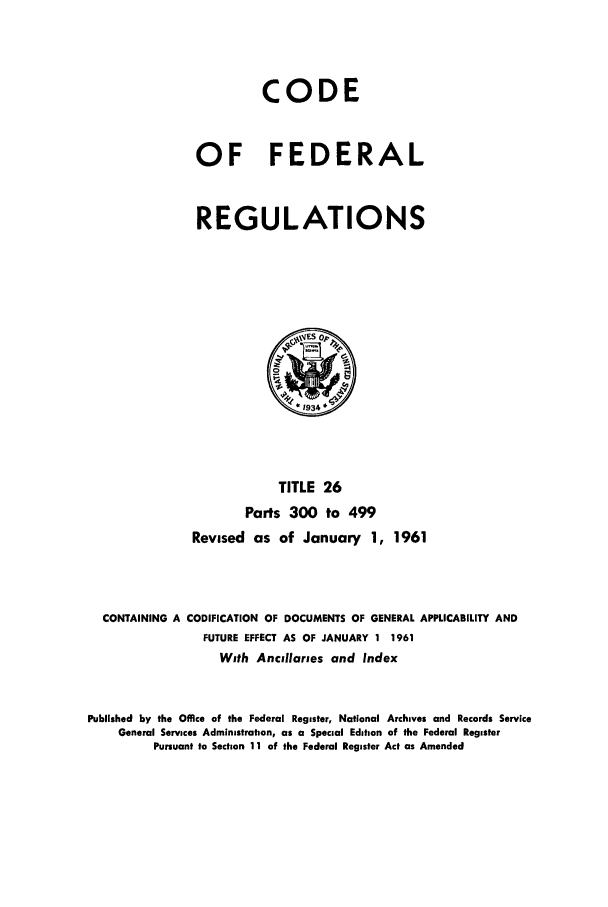 handle is hein.cfr/cfr1961019 and id is 1 raw text is: CODE
OF FEDERAL
REGULATIONS

TITLE 26
Parts 300 to 499
Revised as of January 1, 1961
CONTAINING A CODIFICATION OF DOCUMENTS OF GENERAL APPLICABILITY AND
FUTURE EFFECT AS OF JANUARY 1 1961
With Ancullaries and Index
Published by the Office of the Federal Register, National Archives and Records Service
General Services Administration, as a Special Edition of the Federal Register
Pursuant to Section 11 of the Federal Register Act as Amended



