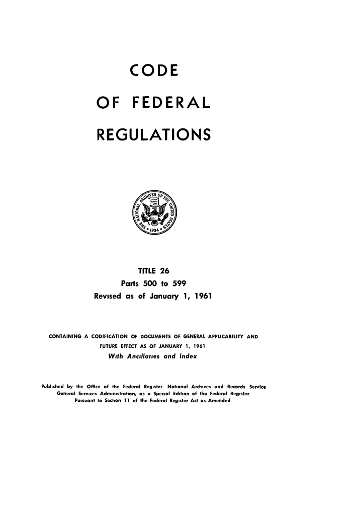 handle is hein.cfr/cfr1961020 and id is 1 raw text is: CODE
OF FEDERAL
REGULATIONS

TITLE 26
Parts 500 to 599
Revised as of January 1, 1961
CONTAINING A CODIFICATION OF DOCUMENTS OF GENERAL APPLICABILITY AND
FUTURE EFFECT AS OF JANUARY 1, 1961
With Ancilaries and Index
Published by the Office of the Federal Register National Archives and Records Service
General Services Administration, as a Special Edition of the Federal Register
Pursuant to Section 11 of the Federal Register Act as Amended


