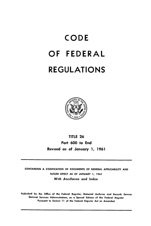 handle is hein.cfr/cfr1961021 and id is 1 raw text is: CODE
OF FEDERAL
REGULATIONS

TITLE 26
Part 600 to End
Revised as of January 1, 1961

CONTAINING A CODIFICATION OF DOCUMENTS OF GENERAL APPLICABILITY AND
FUTURE EFFECT AS OF JANUARY 1, 1961
With Ancillaries and Index
Published by the Office of the Federal Register, National Archives and Records Service
General Services Administration, as a Special Edition of the Federal Register
Pursuant to Section 11 of the Federal Register Act as Amended


