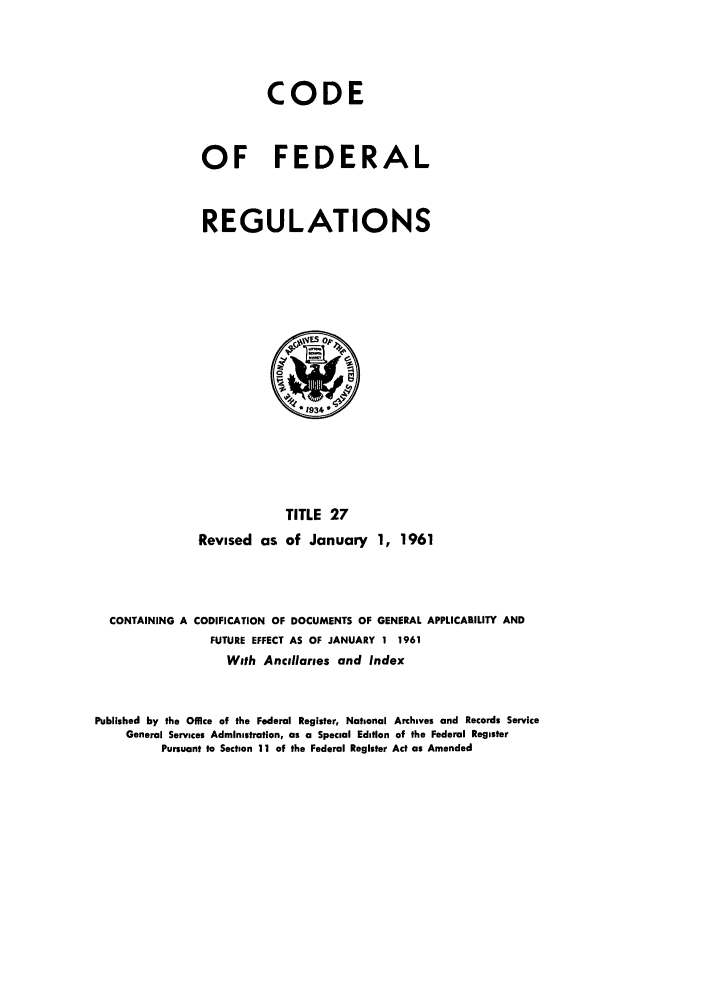 handle is hein.cfr/cfr1961022 and id is 1 raw text is: CODE
OF FEDERAL
REGULATIONS

TITLE 27
Revised as of January 1, 1961

CONTAINING A CODIFICATION OF DOCUMENTS OF GENERAL APPLICABILITY AND
FUTURE EFFECT AS OF JANUARY 1 1961
With Ancillaries and Index
Published by the Office of the Federal Register, National Archives and Records Service
General Services Administration, as a Special Edition of the Federal Register
Pursuant to Section 11 of the Federal Register Act as Amended


