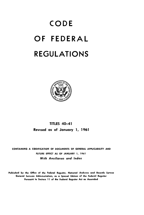 handle is hein.cfr/cfr1961025 and id is 1 raw text is: CODE
OF FEDERAL
REGULATIONS

TITLES 40-41
Revised as of January 1, 1961
CONTAINING A CODIFICATION OF DOCUMENTS OF GENERAL APPLICABILITY AND
FUTURE EFFECT AS OF JANUARY 1, 1961
With Ancillaries and Index
Published by the Office of the Federal Register, National Archives and Records Service
General Services Administration, as a Special Edition of the Federal Register
Pursuant to Section 11 of the Federal Register Act as Amended


