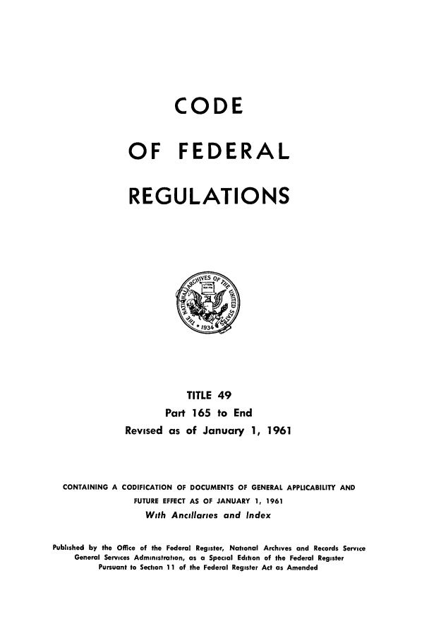 handle is hein.cfr/cfr1961026 and id is 1 raw text is: CODE
OF FEDERAL
REGULATIONS

TITLE 49
Part 165 to End
Revised as of January 1, 1961
CONTAINING A CODIFICATION OF DOCUMENTS OF GENERAL APPLICABILITY AND
FUTURE EFFECT AS OF JANUARY 1, 1961
With Ancillaries and Index
Published by the Office of the Federal Register, National Archives and Records Service
General Services Administration, as a Special Edition of the Federal Register
Pursuant to Section 11 of the Federal Register Act as Amended


