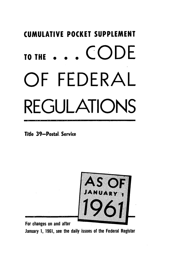 handle is hein.cfr/cfr1961031 and id is 1 raw text is: CUMULATIVE POCKET SUPPLEMENT

TO THE

... CODE

OF FEDERAL
REGULATIONS

Title 39-Postal. Service

For changes on and after           .            . ......
January 1, 1961, see the daily issues of the Federal Register


