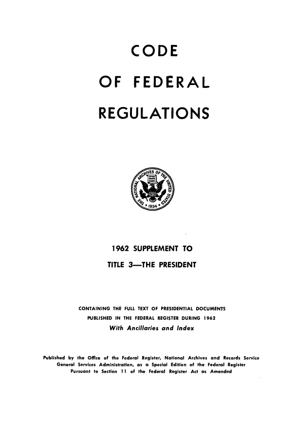 handle is hein.cfr/cfr1962003 and id is 1 raw text is: CODE
OF FEDERAL
REGULATIONS

1962 SUPPLEMENT TO
TITLE 3-THE        PRESIDENT
CONTAINING THE FULL TEXT OF PRESIDENTIAL DOCUMENTS
PUBLISHED IN THE FEDERAL REGISTER DURING 1962
With Ancillaries and Index
Published by the Office of the Federal Register, National Archives and Records Service
General Services Administration, as a Special Edition of the Federal Register
Pursuant to Section 11 of the Federal Register Act as Amended


