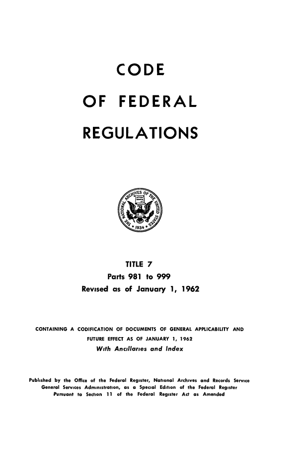 handle is hein.cfr/cfr1962006 and id is 1 raw text is: CODE
OF FEDERAL
REGULATIONS

TITLE 7
Parts 981 to 999
Revised as of January 1, 1962
CONTAINING A CODIFICATION OF DOCUMENTS OF GENERAL APPLICABILITY AND
FUTURE EFFECT AS OF JANUARY 1, 1962
With Ancillaries and Index
Published by the Office of the Federal Register, National Archives and Records Service
General Services Administration, as a Special Edition of the Federal Register
Pursuant to Section 11 of the Federal Register Act as Amended


