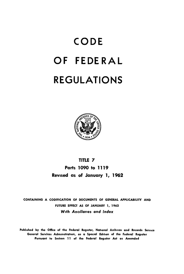 handle is hein.cfr/cfr1962010 and id is 1 raw text is: CODE
OF FEDERAL
REGULATIONS

TITLE 7
Parts 1090 to 1119
Revised as of January 1, 1962
CONTAINING A CODIFICATION OF DOCUMENTS OF GENERAL APPLICABILITY AND
FUTURE EFFECT AS OF JANUARY 1, 1962
With Ancillaries and Index
Published by the Office of the Federal Register, National Archives and Records Service
General Services Administration, as a Special Edition of the Federal Register
Pursuant to Section 11 of the Federal Register Act as Amended


