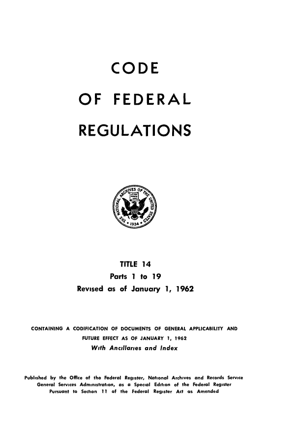 handle is hein.cfr/cfr1962012 and id is 1 raw text is: CODE
OF FEDERAL
REGULATIONS

TITLE 14
Parts 1 to 19
Revised as of January 1, 1962
CONTAINING A CODIFICATION OF DOCUMENTS OF GENERAL APPLICABILITY AND
FUTURE EFFECT AS OF JANUARY 1, 1962
With Ancillaries and Index
Published by the Office of the Federal Register, National Archives and Records Service
General Services Administration, as a Special Edition of the Federal Register
Pursuant to Section 11 of the Federal Register Act as Amended


