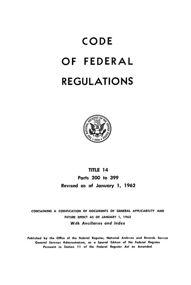 handle is hein.cfr/cfr1962014 and id is 1 raw text is: CODE
OF FEDERAL
REGULATIONS

TITLE 14
Parts 200 to 399
Revised as of January 1, 1962
CONTAINING A CODIFICATION OF DOCUMENTS OF GENERAL APPLICABILITY AND
FUTURE EFFECT AS OF JANUARY 1, 1962
With Ancillaries and Index
Published by the Office of the Federal Register, National Archives and Records Service
General Services Administration, as a Special Edition of the Federal Register
Pursuant to Section 11 of the Federal Register Act as Amended


