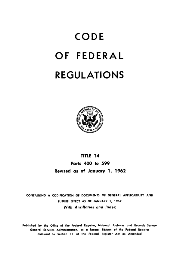 handle is hein.cfr/cfr1962015 and id is 1 raw text is: CODE
OF FEDERAL
REGULATIONS

TITLE 14
Parts 400 to 599
Revised as of January 1, 1962
CONTAINING A CODIFICATION OF DOCUMENTS OF GENERAL APPLICABILITY AND
FUTURE EFFECT AS OF JANUARY 1, 1962
With Ancillaries and Index
Published by the Office of the Federal Register, National Archives and Records Service
General Services Administration, as a Special Edition of the Federal Register
Pursuant to Section 11 of the Federal Register Act as Amended



