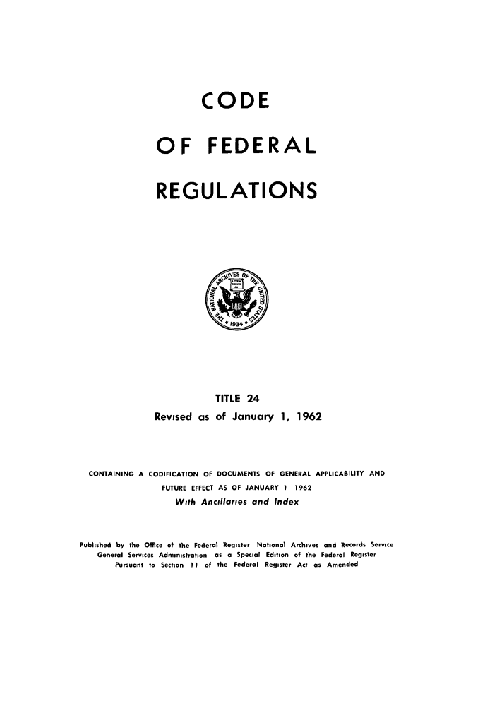 handle is hein.cfr/cfr1962017 and id is 1 raw text is: CODE
OF FEDERAL
REGULATIONS

TITLE 24
Revised as of January 1, 1962

CONTAINING A CODIFICATION OF DOCUMENTS OF GENERAL APPLICABILITY AND
FUTURE EFFECT AS OF JANUARY 1 1962
With Ancillaries and Index
Published by the Office of the Federal Register National Archives and Records Service
General Services Administration as a Special Edition of the Federal Register
Pursuant to Section 11 of the Federal Register Act as Amended


