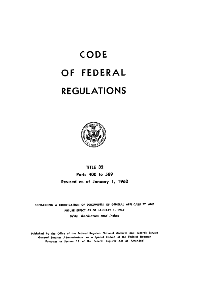 handle is hein.cfr/cfr1962018 and id is 1 raw text is: CODE
OF FEDERAL
REGULATIONS

TITLE 32
Parts 400 to 589
Revised as of January 1, 1962
CONTAINING A CODIFICATION OF DOCUMENTS OF GENERAL APPLICABILITY AND
FUTURE EFFECT AS OF JANUARY 1, 1962
With Ancllaries and Index
Published by the Office of the Federal Register, National Archives and Records Service
General Services Administration as a Special Edition of the Federal Register
Pursuant to Section 11 of the Federal Register Act as Amended


