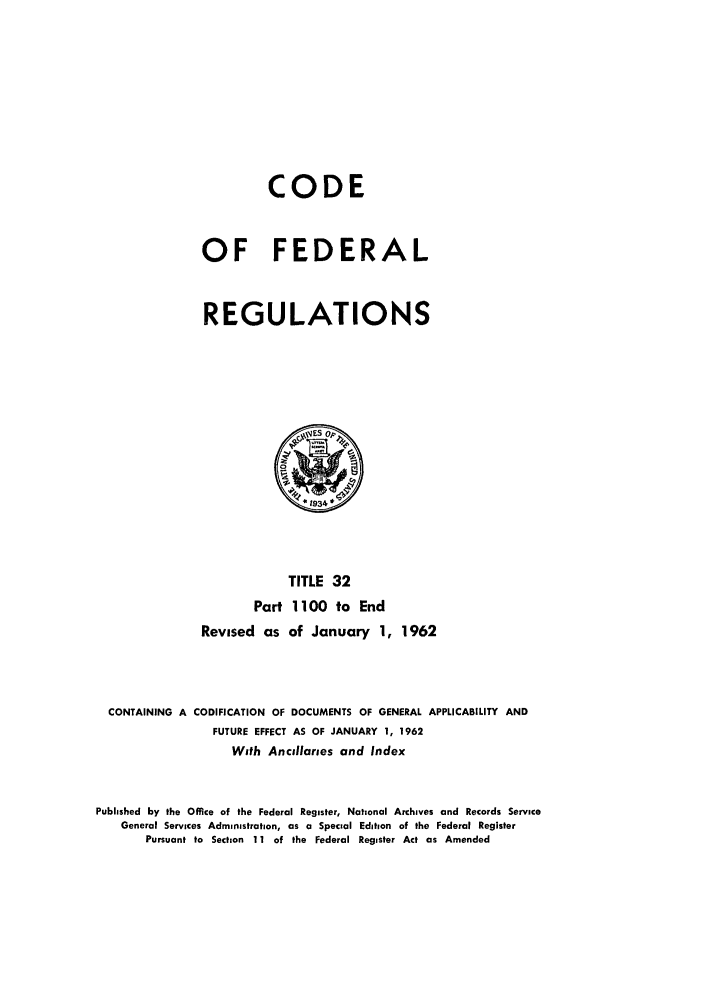 handle is hein.cfr/cfr1962021 and id is 1 raw text is: CODE
OF FEDERAL
REGULATIONS

TITLE 32
Part 1100 to End
Revised as of January 1, 1962
CONTAINING A CODIFICATION OF DOCUMENTS OF GENERAL APPLICABILITY AND
FUTURE EFFECT AS OF JANUARY 1, 1962
With Ancillaries and Index
Published by the Office of the Federal Register, National Archives and Records Service
General Services Administration, as a Special Edition of the Federal Register
Pursuant to Section 11 of the Federal Register Act as Amended


