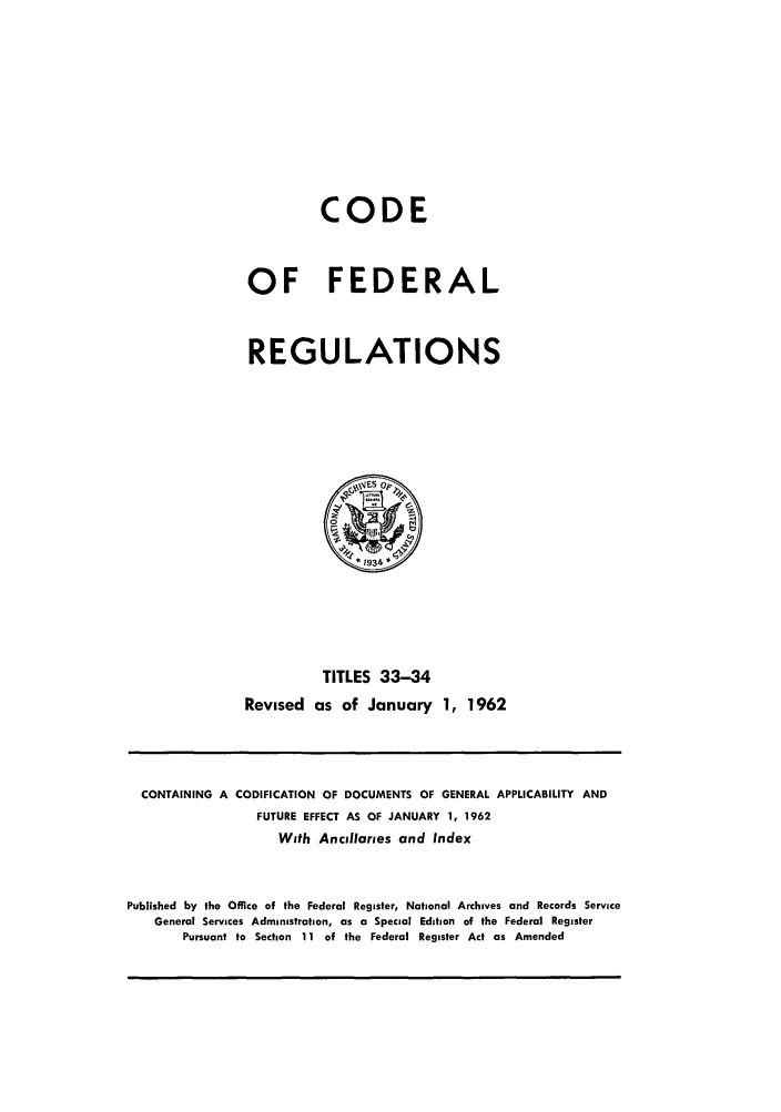 handle is hein.cfr/cfr1962022 and id is 1 raw text is: CODE
OF FEDERAL
REGULATIONS

TITLES 33-34
Revised as of January 1, 1962

CONTAINING A CODIFICATION OF DOCUMENTS OF GENERAL APPLICABILITY AND
FUTURE EFFECT AS OF JANUARY 1, 1962
With Ancillaries and Index
Published by the Office of the Federal Register, National Archives and Records Service
General Services Administration, as a Special Edition of the Federal Register
Pursuant to Section 11 of the Federal Register Act as Amended



