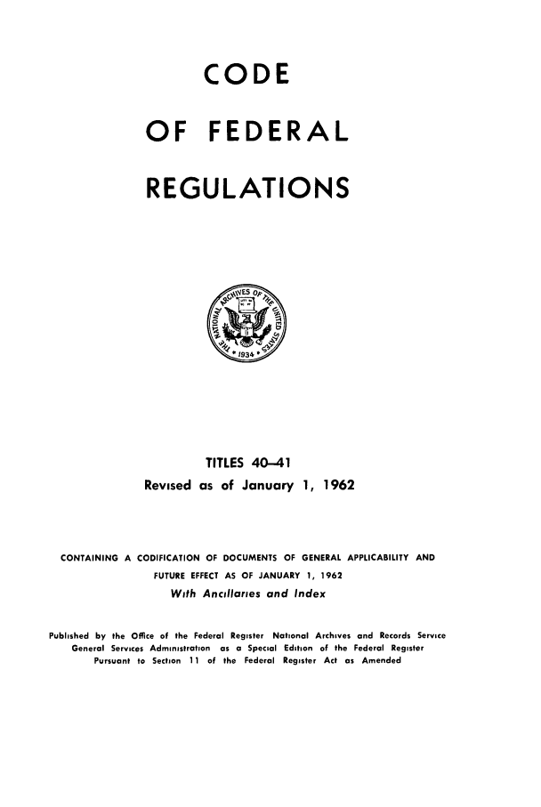 handle is hein.cfr/cfr1962025 and id is 1 raw text is: CODE
OF FEDERAL
REGULATIONS

TITLES 40-41
Revised as of January 1, 1962
CONTAINING A CODIFICATION OF DOCUMENTS OF GENERAL APPLICABILITY AND
FUTURE EFFECT AS OF JANUARY 1, 1962
With Ancillartes and Index
Published by the Office of the Federal Register National Archives and Records Service
General Services Administration as a Special Edition of the Federal Register
Pursuant to Section 11 of the Federal Register Act as Amended


