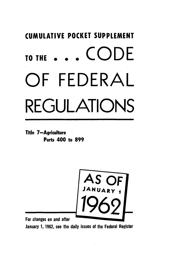handle is hein.cfr/cfr1962026 and id is 1 raw text is: CUMULATIVE POCKET SUPPLEMENT

.TO THE

... CODE

OF FEDERAL
REGULATIONS

Title 7-Agriculture
Parts 400 to 899

For changes on and after
January 1, 1962, see the daily issues of the Federal Register


