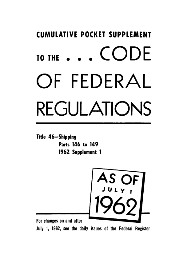 handle is hein.cfr/cfr1962028 and id is 1 raw text is: CUMULATIVE POCKET SUPPLEMENT
TO THE . . . CODE
OF FEDERAL
REGULATIONS
Title 46-Shipping
Parts 146 to 149
1962 Supplement I
AS OF
JULy 
For changes on and after
July 1, 1962, see the daily issues of the Federal Register


