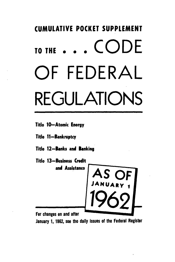 handle is hein.cfr/cfr1962029 and id is 1 raw text is: CUMULATIVE POCKET SUPPLEMENT
TO THE e e  CODE
OF FEDERAL
REGULATIONS
Title 10-Atomic Energy
Title 11-Bankruptcy
Title 12-Banks and Banking
Title 13-Business Credit
and Assistance - AS  OF
JANUARY I
For changes on and after
January 1, 1962, see the daily issues of the Federal Register


