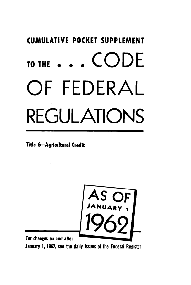 handle is hein.cfr/cfr1962030 and id is 1 raw text is: CUMULATIVE POCKET SUPPLEMENT
TOTHE ... CO           DE
OF FEDERAL
REGULATIONS
Title 6-Agricultural Credit
AS OF
JANUARY 1
For ch aa  1 nd after  e   R
January 1, 1962, see the daily issues of the Federal Register


