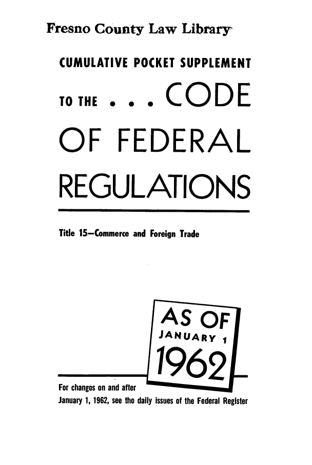 handle is hein.cfr/cfr1962031 and id is 1 raw text is: Fresno County Law Library
CUMULATIVE POCKET SUPPLEMENT
TO THE...e       CO   DE
OF FEDERAL
REGULATIONS
Title 15-Commerce and Foreign Trade
AS OF
JANUARY 1
For ch a   a2thed  i u  of t
January 1, 1962, see the daily issues of the Federal Register


