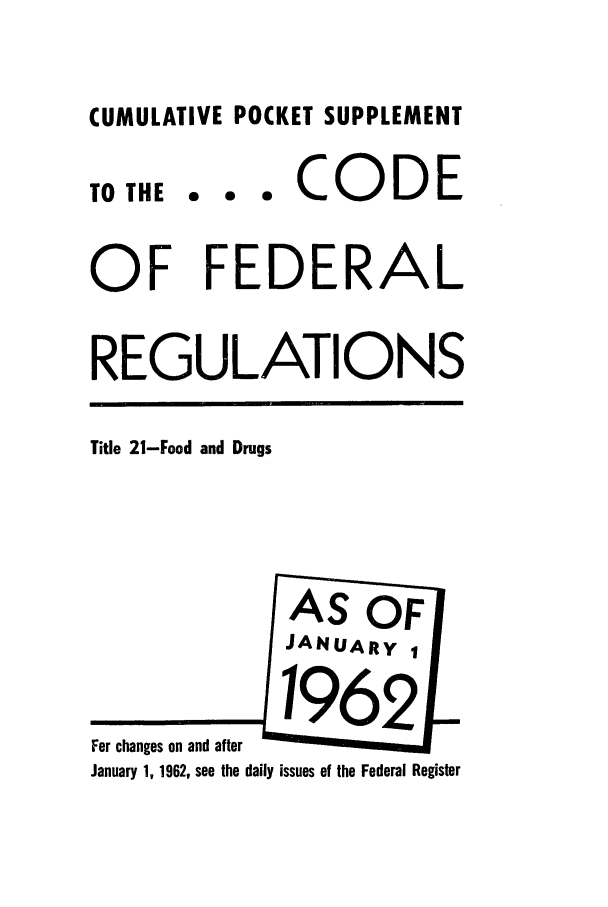 handle is hein.cfr/cfr1962034 and id is 1 raw text is: CUMULATIVE POCKET SUPPLEMENT

TO THE

... CODE

OF FEDERAL
REGULATIONS

Title 21-Food and Drugs

For changes on and after
January 1, 1962, see the daily issues of the Federal Register


