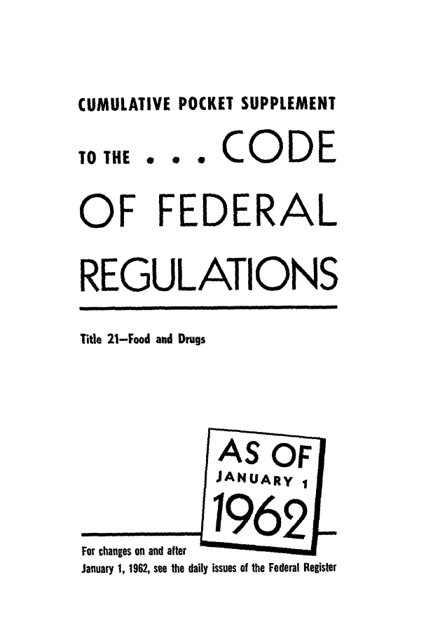 handle is hein.cfr/cfr1962036 and id is 1 raw text is: CUMULATIVE POCKET SUPPLEMENT

TO THE

... CODE

OF FEDERAL
REGULATIONS

Title 21-Food and Drugs

For changes on and after
January 1, 1962, see the daily issues of the Federal Register



