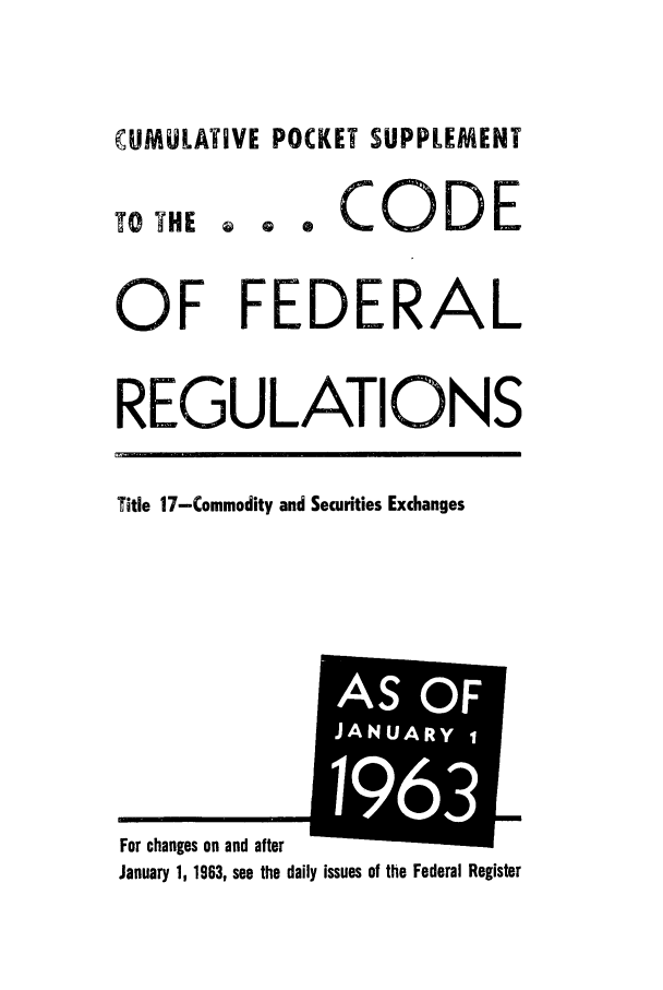 handle is hein.cfr/cfr1963001 and id is 1 raw text is: CUMULATIVE POCKET SUPPLEMENT

TO YHE

e CODE

a a

OF FEDERAL
REGULATIONS
Title 17-Commodity and Securities Exchanges

January 1, 1963, see the daily issues of the Federal Register

For ch2n'e-s nn nd after

AS OF
JANUARY1
1 1631


