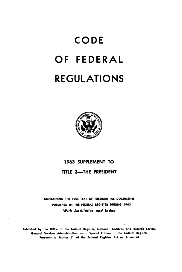 handle is hein.cfr/cfr1963003 and id is 1 raw text is: CODE
OF FEDERAL
REGULATIONS

1963 SUPPLEMENT TO
TITLE 3-THE PRESIDENT
CONTAINING THE FULL TEXT OF PRESIDENTIAL DOCUMENTS
PUBLISHED IN THE FEDERAL REGISTER DURING 1963
With Ancillaries and Index
Published by the Office of the Federal Register, National Archives and Records Service
General Services Administration, as a Special Edition of the Federal Register
Pursuant to Section 11 of the Federal Register Act as Amended


