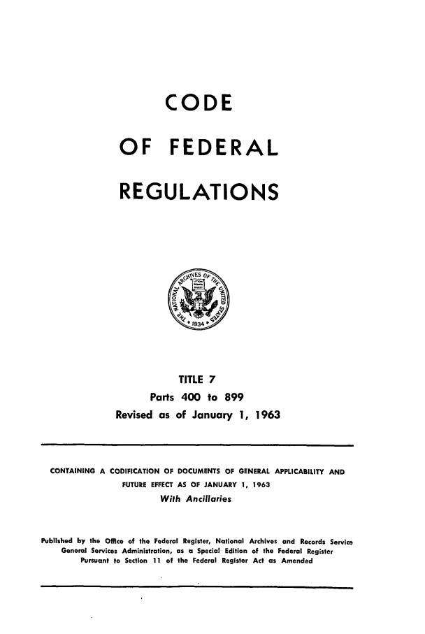 handle is hein.cfr/cfr1963005 and id is 1 raw text is: CODE
OF FEDERAL
REGULATIONS

TITLE 7
Parts 400 to 899
Revised as of January 1,

1963

CONTAINING A CODIFICATION OF DOCUMENTS OF GENERAL APPLICABILITY AND
FUTURE EFFECT AS OF JANUARY 1, 1963
With Ancillaries
Published by the Office of the Federal Register, National Archives and Records Service
General Services Administration, as a Special Edition of the Federal Register
Pursuant to Section 11 of the Federal Register Act as Amended


