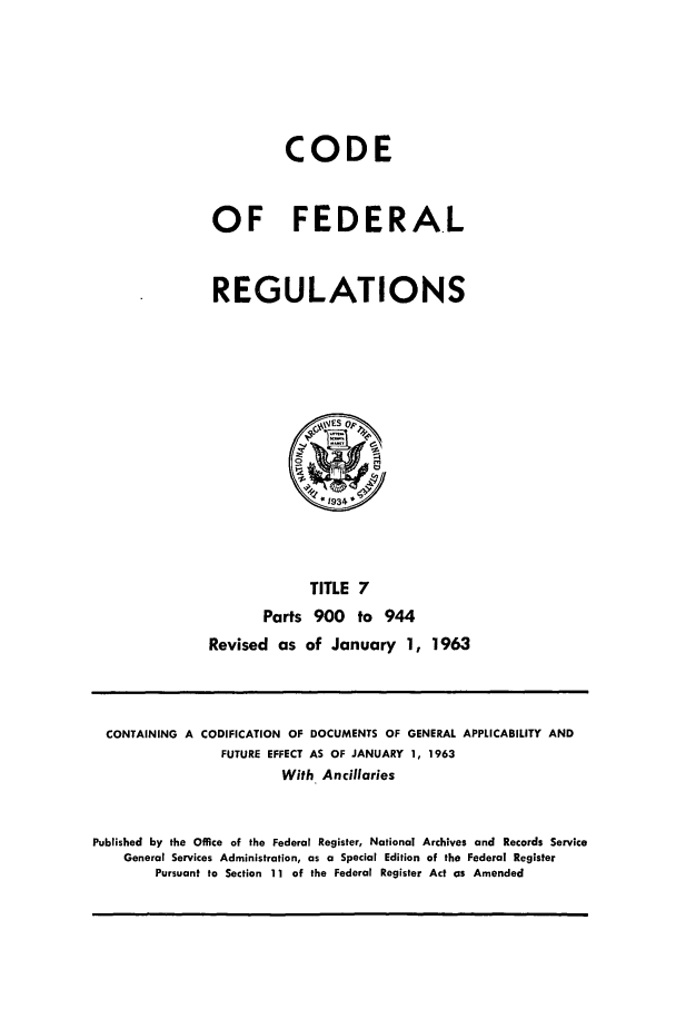handle is hein.cfr/cfr1963006 and id is 1 raw text is: CODE
OF FEDERAL
REGULATIONS

TITLE 7
Parts 900 to 944
Revised as of January 1, 1963

CONTAINING A CODIFICATION OF DOCUMENTS OF GENERAL APPLICABILITY AND
FUTURE EFFECT AS OF JANUARY 1, 1963
With Ancillaries
Published by the Office of the Federal Register, National Archives and Records Service
General Services Administration, as a Special Edition of the Federal Register
Pursuant to Section 11 of the Federal Register Act as Amended


