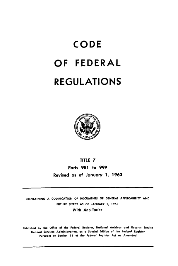 handle is hein.cfr/cfr1963008 and id is 1 raw text is: CODE
OF FEDERAL
REGULATIONS

TITLE 7
Parts 981 to 999
Revised as of January 1, 1963

CONTAINING A CODIFICATION OF DOCUMENTS OF GENERAL APPLICABILITY AND
FUTURE EFFECT AS OF JANUARY 1, 1963
With Ancillaries
Published by the Office of the Federal Register, National Archives and Records Service
General Services Administration, as a Special Edition of the Federal Register
Pursuant to Section 11 of the Federal Register Act as Amended


