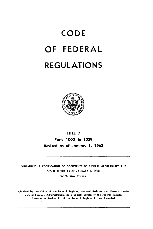 handle is hein.cfr/cfr1963009 and id is 1 raw text is: CODE
OF FEDERAL
REGULATIONS

TITLE 7
Parts 1000 to 1029
Revised as of January 1, 1963

CONTAINING A CODIFICATION OF DOCUMENTS OF GENERAL APPLICABILITY AND
FUTURE EFFECT AS OF JANUARY 1, 1963
With Ancillaries
Published by the Office of the Federal Register, National Archives and Records Service
General Services Administration, as a Special Edition of the Federal Register
Pursuant to Section 11 of the Federal Register Act as Amended


