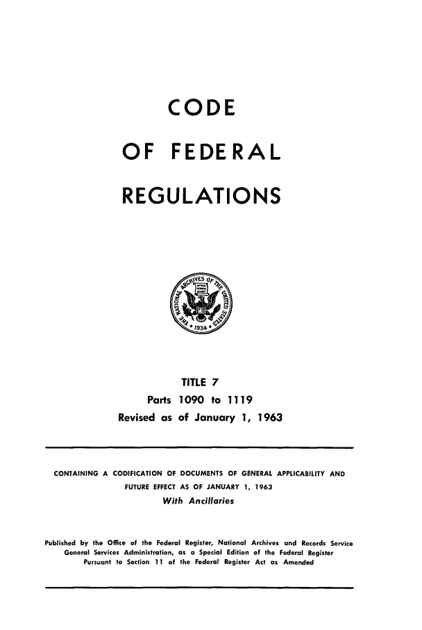 handle is hein.cfr/cfr1963012 and id is 1 raw text is: CODE
OF FEDERAL
REGULATIONS

Parts
Revised as

TITLE 7
1090 to 1119
of January 1, 1963

CONTAINING A CODIFICATION OF DOCUMENTS OF GENERAL APPLICABILITY AND
FUTURE EFFECT AS OF JANUARY 1, 1963
With Ancillaries
Published by the Office of the Federal Register, National Archives and Records Service
General Services Administration, as a Special Edition of the Federal Register
Pursuant to Section 11 of the Federal Register Act as Amended


