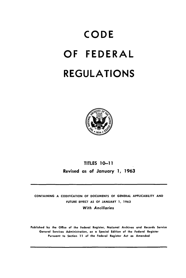 handle is hein.cfr/cfr1963014 and id is 1 raw text is: CODE
OF FEDERAL
REGULATIONS

TITLES 10-11
Revised as of January 1, 1963

CONTAINING A CODIFICATION OF DOCUMENTS OF GENERAL APPLICABILITY AND
FUTURE EFFECT AS OF JANUARY 1, 1963
With Ancillaries
Published by the Office of the Federal Register, National Archives and Records Service
General Services Administration, as a Special Edition of the Federal Register
Pursuant to Section 11 of the Federal Register Act as Amended


