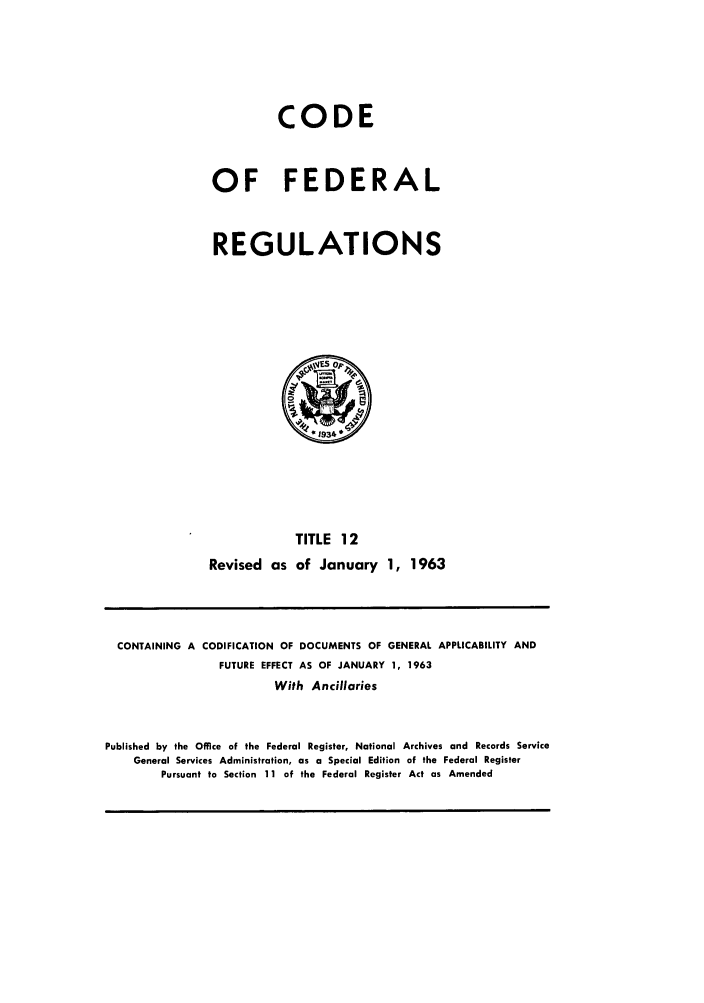 handle is hein.cfr/cfr1963015 and id is 1 raw text is: CODE
OF FEDERAL
REGULATIONS

TITLE 12
Revised as of January 1, 1963

CONTAINING A CODIFICATION OF DOCUMENTS OF GENERAL APPLICABILITY AND
FUTURE EFFECT AS OF JANUARY 1, 1963
With Ancillaries
Published by the Office of the Federal Register, National Archives and Records Service
General Services Administration, as a Special Edition of the Federal Register
Pursuant to Section 11 of the Federal Register Act as Amended


