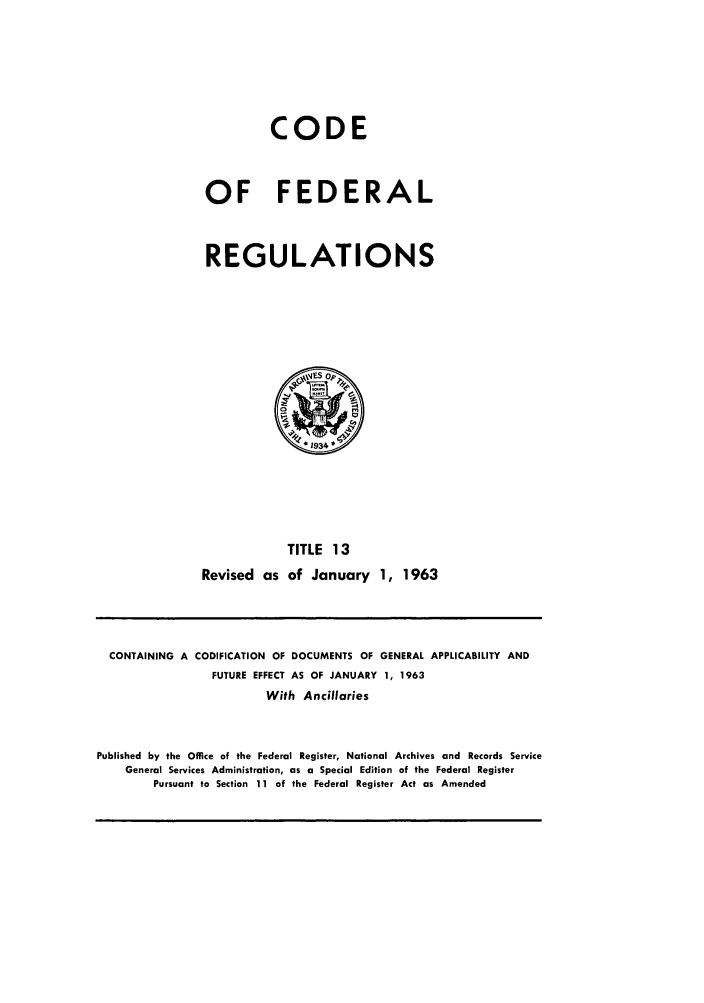 handle is hein.cfr/cfr1963016 and id is 1 raw text is: CODE
OF FEDERAL
REGULATIONS

TITLE 13
Revised as of January 1, 1963

CONTAINING A CODIFICATION OF DOCUMENTS OF GENERAL APPLICABILITY AND
FUTURE EFFECT AS OF JANUARY 1, 1963
With Ancillaries
Published by the Office of the Federal Register, National Archives and Records Service
General Services Administration, as a Special Edition of the Federal Register
Pursuant to Section 11 of the Federal Register Act as Amended


