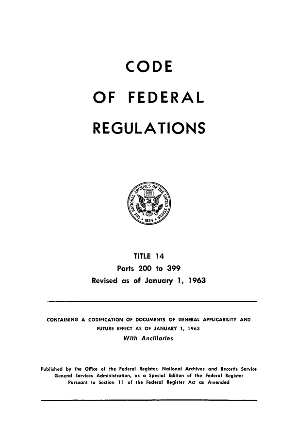 handle is hein.cfr/cfr1963019 and id is 1 raw text is: CODE
OF FEDERAL
REGULATIONS

TITLE 14
Parts 200 to 399
Revised as of January 1, 1963

CONTAINING A CODIFICATION OF DOCUMENTS OF GENERAL APPLICABILITY AND
FUTURE EFFECT AS OF JANUARY 1, 1963
With Ancillaries
Published by the Office of the Federal Register, National Archives and Records Service
General Services Administration, as a Special Edition of the Federal Register
Pursuant to Section 11 of the Federal Register Act as Amended


