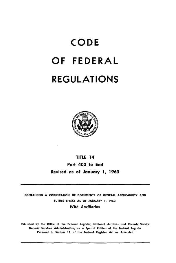 handle is hein.cfr/cfr1963020 and id is 1 raw text is: CODE
OF FEDERAL
REGULATIONS

TITLE 14
Part 400 to End
Revised as of January 1, 1963

CONTAINING A CODIFICATION OF DOCUMENTS OF GENERAL APPLICABILITY AND
FUTURE EFFECT AS OF JANUARY 1, 1963
With Ancillaries
Published by the Office of the Federal Register, National Archives and Records Service
General Services Administration, as a Special Edition of the Federal Register
Pursuant to Section 11 of the Federal Register Act as Amended


