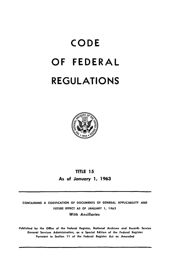 handle is hein.cfr/cfr1963021 and id is 1 raw text is: CODE
OF FEDERAL
REGULATIONS

TITLE 15
As of January 1, 1963

CONTAINING A CODIFICATION OF DOCUMENTS OF GENERAL APPLICABILITY AND
FUTURE EFFECT AS OF JANUARY 1, 1963
With Ancillaries
Published by the Office of the Federal Register, National Archives and Records Service
General Services Administration, as a Special Edition of the Federal Register
Pursuant to Section 11 of the Federal Register Act as Amended


