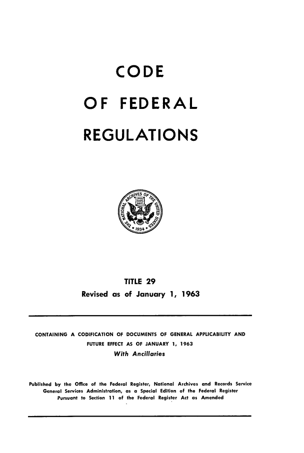 handle is hein.cfr/cfr1963024 and id is 1 raw text is: CODE
OF FEDERAL
REGULATIONS

TITLE 29
Revised as of January 1, 1963

CONTAINING A CODIFICATION OF DOCUMENTS OF GENERAL APPLICABILITY AND
FUTURE EFFECT AS OF JANUARY 1, 1963
With Ancillaries
Published by the Office of the Federal Register, National Archives and Records Service
General Services Administration, as a Special Edition of the Federal Register
Pursuant to Section 11 of the Federal Register Act as Amended


