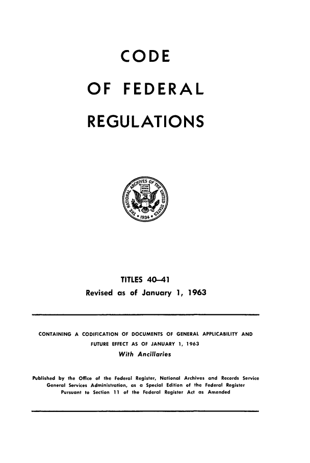 handle is hein.cfr/cfr1963026 and id is 1 raw text is: CODE
OF FEDERAL
REGULATIONS

TITLES 40-41
Revised as of January 1, 1963

CONTAINING A CODIFICATION OF DOCUMENTS OF GENERAL APPLICABILITY AND
FUTURE EFFECT AS OF JANUARY 1, 1963
With Ancillaries
Published by the Office of the Federal Register, National Archives and Records Service
General Services Administration, as a Special Edition of the Federal Register
Pursuant to Section 11 of the Federal Register Act as Amended


