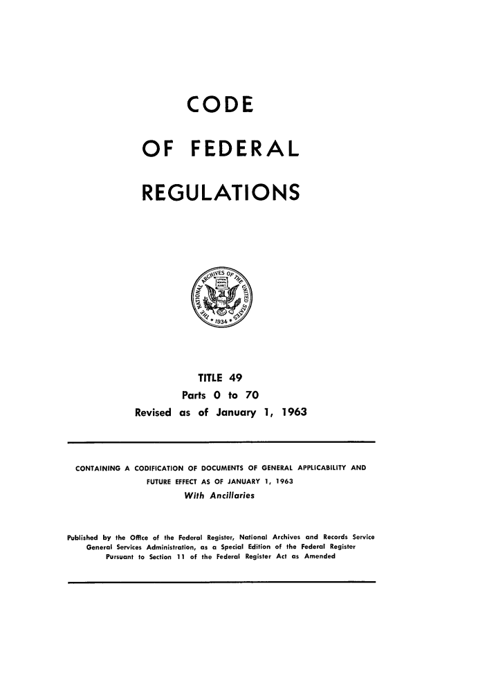 handle is hein.cfr/cfr1963030 and id is 1 raw text is: CODE
OF FEDERAL
REGULATIONS
0
TITLE 49
Parts 0 to 70
Revised as of January 1, 1963

CONTAINING A CODIFICATION OF DOCUMENTS OF GENERAL APPLICABILITY AND
FUTURE EFFECT AS OF JANUARY 1, 1963
With Ancillaries
Published by the Office of the Federal Register, National Archives and Records Service
General Services Administration, as a Special Edition of the Federal Register
Pursuant to Section 11 of the Federal Register Act as Amended


