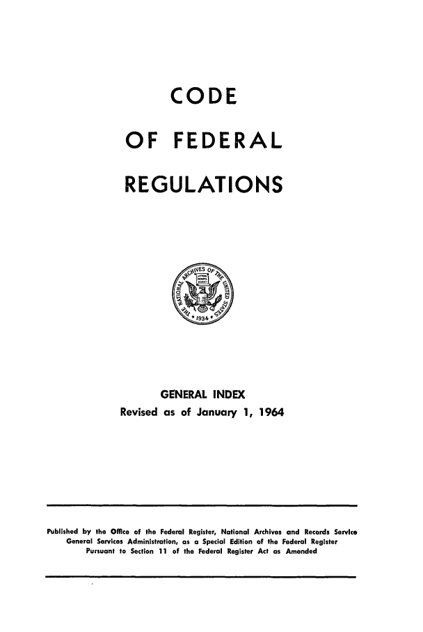 handle is hein.cfr/cfr1964001 and id is 1 raw text is: CODE
OF FEDERAL
REGULATIONS

GENERAL INDEX
Revised as of January 1, 1964

Published by the Office of the Federal Register, National Archives and Records Service
General Services Administration, as a Special Edition of the Federal Register
Pursuant to Section 11 of the Federal Register Act as Amended


