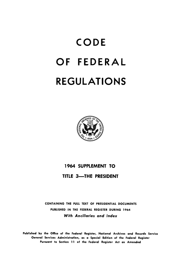 handle is hein.cfr/cfr1964002 and id is 1 raw text is: CODE
OF FEDERAL
REGULATIONS

1964 SUPPLEMENT TO
TITLE 3-THE PRESIDENT
CONTAINING THE FULL TEXT OF PRESIDENTIAL DOCUMENTS
PUBLISHED IN THE FEDERAL REGISTER DURING 1964
With Ancillaries and Index
Published by the Office of the Federal Register, National Archives and Records Service
General Services Administration, as a Special Edition of the Federal Register
Pursuant to Section 11 of the Federal Register Act as Amended


