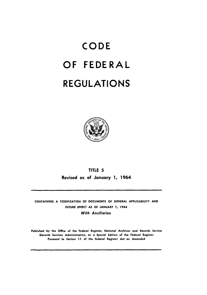 handle is hein.cfr/cfr1964003 and id is 1 raw text is: CODE
OF FEDERAL
REGULATIONS

TITLE 5
Revised as of January 1, 1964

CONTAINING A CODIFICATION OF DOCUMENTS OF GENERAL APPLICABILITY AND
FUTURE EFFECT AS OF JANUARY 1, 1964
With Ancillaries
Published by the Office of the Federal Register, National Archives and Records Service
General Services Administration, as a Special Edition of the Federal Register
Pursuant to Section 11 of the Federal Register Act as Amended


