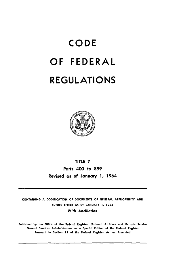 handle is hein.cfr/cfr1964005 and id is 1 raw text is: CODE
OF FEDERAL
REGULATIONS
~VES op,,
*1934
TITLE 7
Parts 400 to 899
Revised as of January 1, 1964

CONTAINING A CODIFICATION OF DOCUMENTS OF GENERAL APPLICABILITY AND
FUTURE EFFECT AS OF JANUARY 1, 1964
With Ancillaries
Published by the Office of the Federal Register, National Archives and Records Service
General Services Administration, as a Special Edition of the Federal Register
Pursuant to Section 11 of the Federal Register Act as Amended


