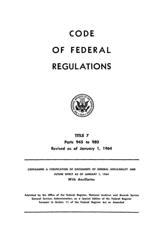handle is hein.cfr/cfr1964007 and id is 1 raw text is: CODE
OF FEDERAL
REGULATIONS

TITLE 7
Parts 945 to 980
Revised as of January 1, 1964

CONTAINING A CODIFICATION OF DOCUMENTS OF GENERAL APPLICABILITY AND
FUTURE EFFECT AS OF JANUARY 1, 1964
With Ancillaries
Published by the Office of the Federal Register, National Archives and Records Service
General Services Administration, as a Special Edition of the Federal Register
Pursuant to Section 11 of the Federal Register Act as Amended


