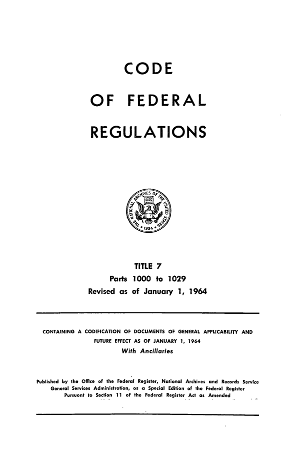 handle is hein.cfr/cfr1964009 and id is 1 raw text is: CODE
OF FEDERAL
REGULATIONS
~ESop~
*1934
TITLE 7
Parts 1000 to 1029
Revised as of January 1, 1964

CONTAINING A CODIFICATION OF DOCUMENTS OF GENERAL APPLICABILITY AND
FUTURE EFFECT AS OF JANUARY 1, 1964
With Ancillaries
Published by the Office of the Federal Register, National Archives and Records Service
General Services Administration, as a Special Edition of the Federal Register
Pursuant to Section 11 of the Federal Register Act as Amended


